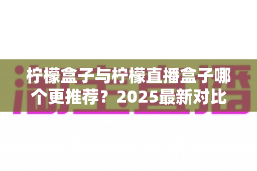 柠檬盒子与柠檬直播盒子哪个更推荐？2025最新对比测评帮你一次选对