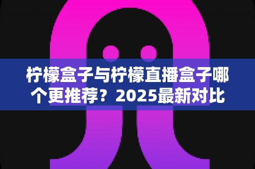 柠檬盒子与柠檬直播盒子哪个更推荐？2025最新对比测评帮你一次选对