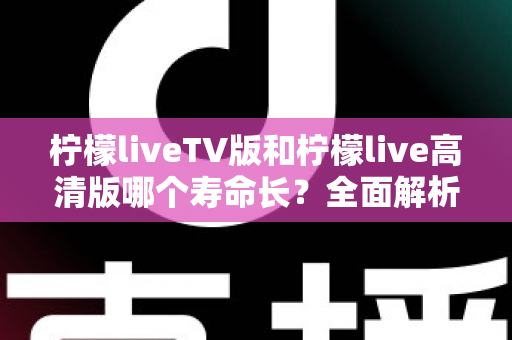 柠檬liveTV版和柠檬live高清版哪个寿命长?全面解析两大版本的持久度差异与选择建议 柠檬liveTV版和柠檬live高清版哪个寿命长?全面解析两大版本的持久度差异与选择建议