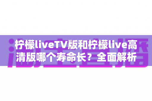 柠檬liveTV版和柠檬live高清版哪个寿命长？全面解析两大版本的持久度差异与选择建议