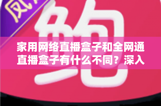 家用网络直播盒子和全网通直播盒子有什么不同？深入解析核心差异与选购全攻略