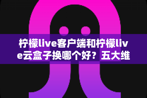 柠檬live客户端和柠檬live云盒子换哪个好？五大维度深度对比，帮你一次选对