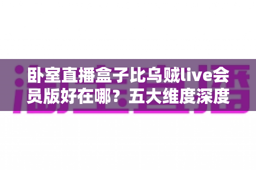 卧室直播盒子比乌贼live会员版好在哪？五大维度深度对比，帮你选对直播装备不踩坑