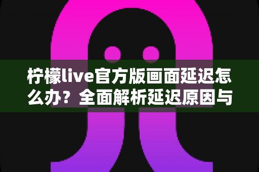 柠檬live官方版画面延迟怎么办？全面解析延迟原因与高效解决方案，让直播画面流畅如初