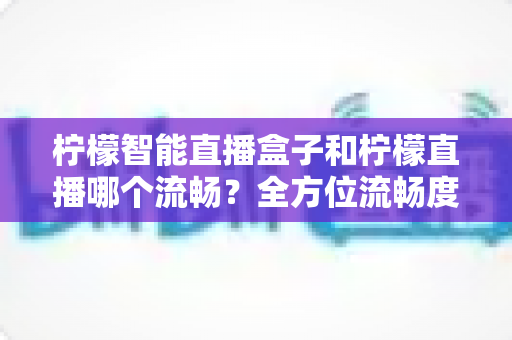 柠檬智能直播盒子和柠檬直播哪个流畅？全方位流畅度对比与实用选购指南