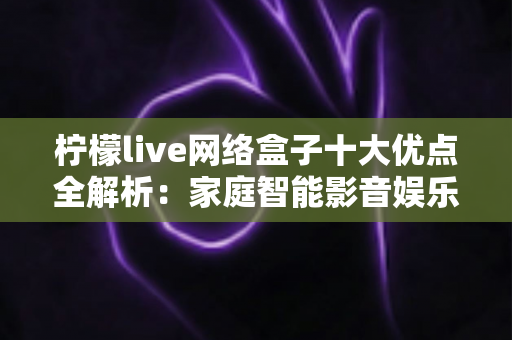 柠檬live网络盒子十大优点全解析：家庭智能影音娱乐的高性价比之选