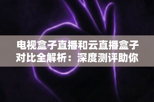 电视盒子直播和云直播盒子对比全解析:深度测评助你选出最适合家庭观影的直播方案 电视盒子直播和云直播盒子对比全解析:深度测评助你选出最适合家庭观影的直播方案