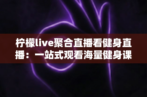 柠檬live聚合直播看健身直播:一站式观看海量健身课程的新选择 柠檬live聚合直播看健身直播:一站式观看海量健身课程的新选择