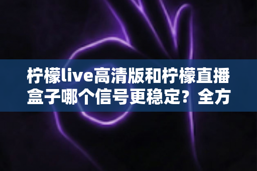 柠檬live高清版和柠檬直播盒子哪个信号更稳定？全方位深度对比帮你选出最佳直播方案