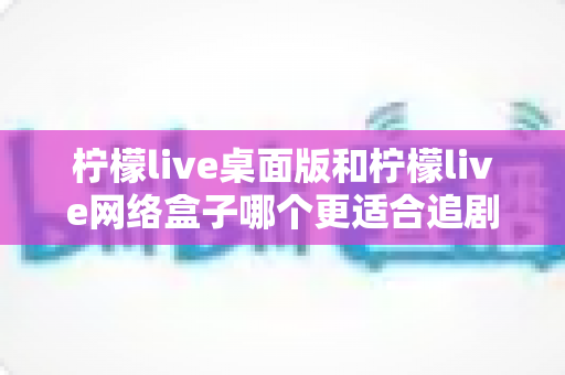 柠檬live桌面版和柠檬live网络盒子哪个更适合追剧？全方位深度对比帮你选对追剧神器