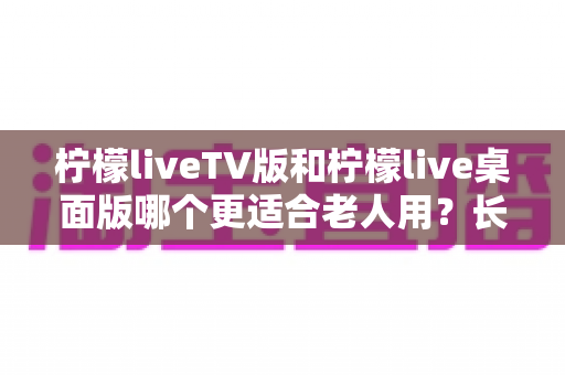 柠檬liveTV版和柠檬live桌面版哪个更适合老人用？长辈用哪个版本更省心的完整选购指南