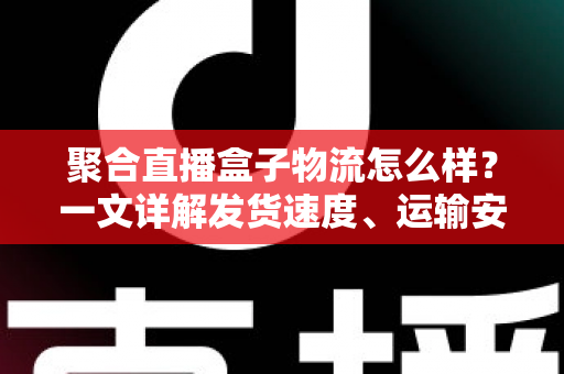聚合直播盒子物流怎么样？一文详解发货速度、运输安全与收货验货全流程