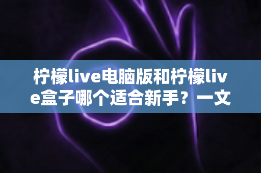 柠檬live电脑版和柠檬live盒子哪个适合新手？一文看懂两款直播工具的差异与选择指南