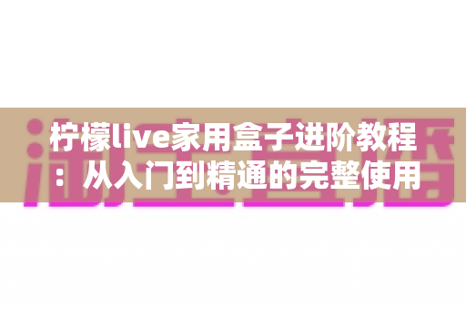 柠檬live家用盒子进阶教程:从入门到精通的完整使用指南 柠檬live家用盒子进阶教程:从入门到精通的完整使用指南