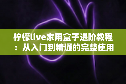 柠檬live家用盒子进阶教程:从入门到精通的完整使用指南 柠檬live家用盒子进阶教程:从入门到精通的完整使用指南