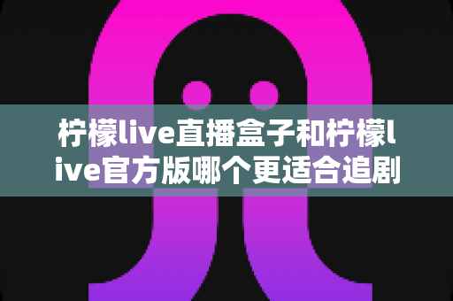 柠檬live直播盒子和柠檬live官方版哪个更适合追剧?追剧党必看的深度对比与选购指南 柠檬live直播盒子和柠檬live官方版哪个更适合追剧?追剧党必看的深度对比与选购指南