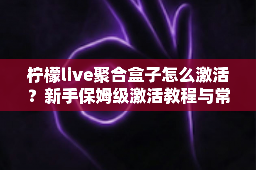 柠檬live聚合盒子怎么激活？新手保姆级激活教程与常见问题全解析