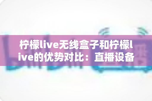 柠檬live无线盒子和柠檬live的优势对比：直播设备怎么选？一篇看懂区别、优点与选购建议