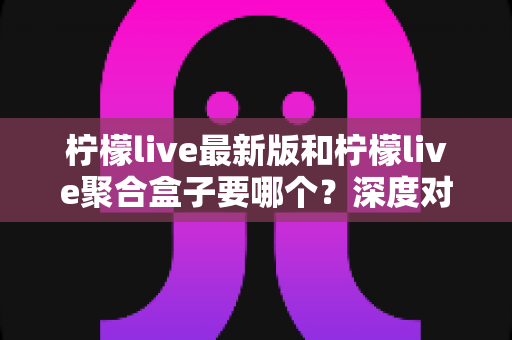 柠檬live最新版和柠檬live聚合盒子要哪个？深度对比帮你选出最适合自己的方案