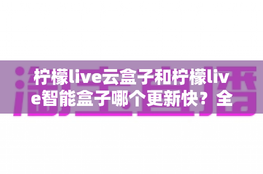 柠檬live云盒子和柠檬live智能盒子哪个更新快？全方位对比解析与选购指南