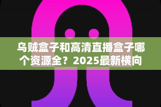 乌贼盒子和高清直播盒子哪个资源全？2025最新横向对比与选购避坑指南