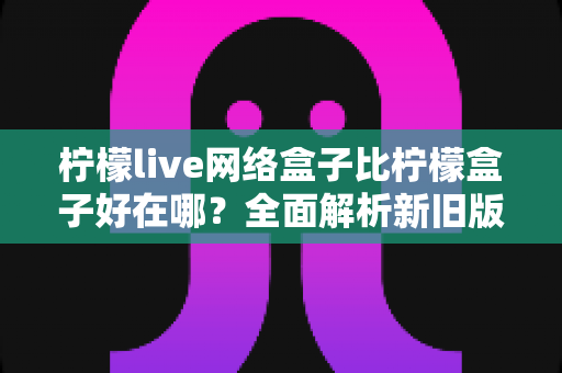 柠檬live网络盒子比柠檬盒子好在哪?全面解析新旧版本的核心差异与选择指南 柠檬live网络盒子比柠檬盒子好在哪?全面解析新旧版本的核心差异与选择指南