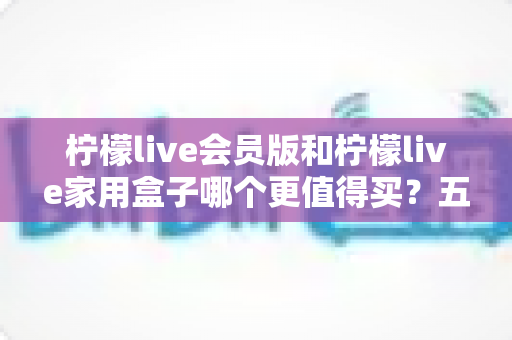 柠檬live会员版和柠檬live家用盒子哪个更值得买？五大维度深度对比助你理性选购