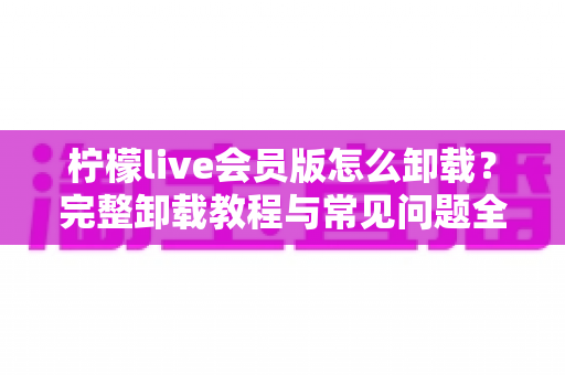 柠檬live会员版怎么卸载？完整卸载教程与常见问题全解析