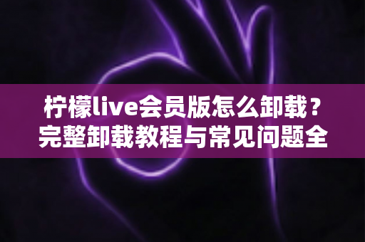 柠檬live会员版怎么卸载？完整卸载教程与常见问题全解析