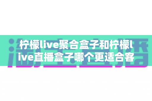 柠檬live聚合盒子和柠檬live直播盒子哪个更适合客厅？深度解析与选购指南