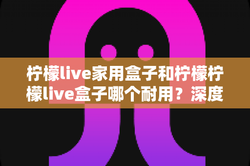 柠檬live家用盒子和柠檬柠檬live盒子哪个耐用?深度对比解析与选购全攻略 柠檬live家用盒子和柠檬柠檬live盒子哪个耐用?深度对比解析与选购全攻略
