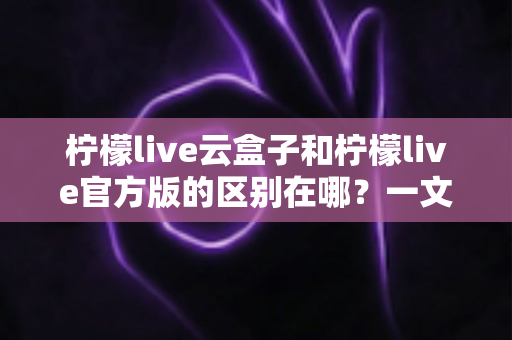 柠檬live云盒子和柠檬live官方版的区别在哪？一文看懂两大版本差异，选对更适合你的观看方案
