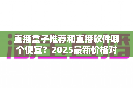 直播盒子推荐和直播软件哪个便宜？2025最新价格对比与选购全攻略