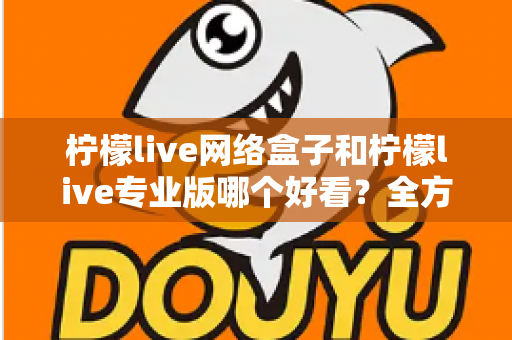 柠檬live网络盒子和柠檬live专业版哪个好看？全方位深度对比评测，帮你一次选对心仪版本
