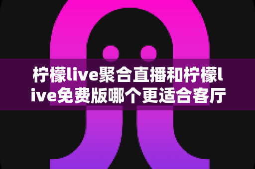 柠檬live聚合直播和柠檬live免费版哪个更适合客厅？全面对比与选择指南