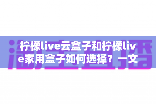 柠檬live云盒子和柠檬live家用盒子如何选择?一文读懂两大盒子的差异与选购指南 柠檬live云盒子和柠檬live家用盒子如何选择?一文读懂两大盒子的差异与选购指南