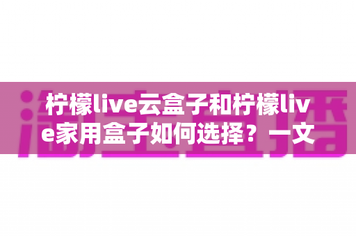 柠檬live云盒子和柠檬live家用盒子如何选择?一文读懂两大盒子的差异与选购指南 柠檬live云盒子和柠檬live家用盒子如何选择?一文读懂两大盒子的差异与选购指南