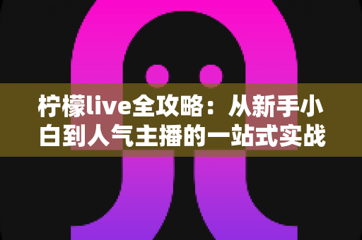 柠檬live全攻略：从新手小白到人气主播的一站式实战指南