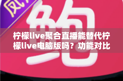 柠檬live聚合直播能替代柠檬live电脑版吗？功能对比与选择指南全解析
