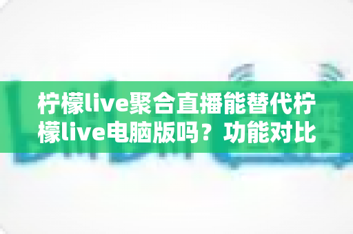 柠檬live聚合直播能替代柠檬live电脑版吗？功能对比与选择指南全解析