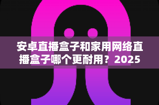 安卓直播盒子和家用网络直播盒子哪个更耐用?2025年深度对比评测与选购指南 安卓直播盒子和家用网络直播盒子哪个更耐用?2025年深度对比评测与选购指南