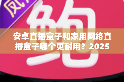 安卓直播盒子和家用网络直播盒子哪个更耐用?2025年深度对比评测与选购指南 安卓直播盒子和家用网络直播盒子哪个更耐用?2025年深度对比评测与选购指南