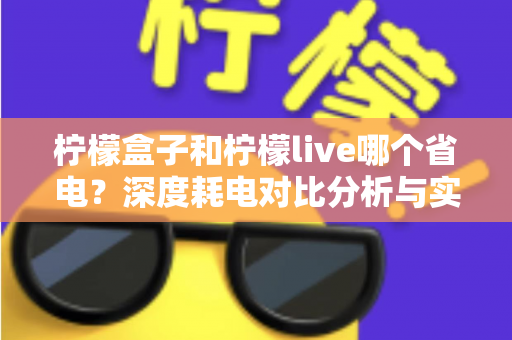 柠檬盒子和柠檬live哪个省电?深度耗电对比分析与实用省电技巧全攻略 柠檬盒子和柠檬live哪个省电?深度耗电对比分析与实用省电技巧全攻略