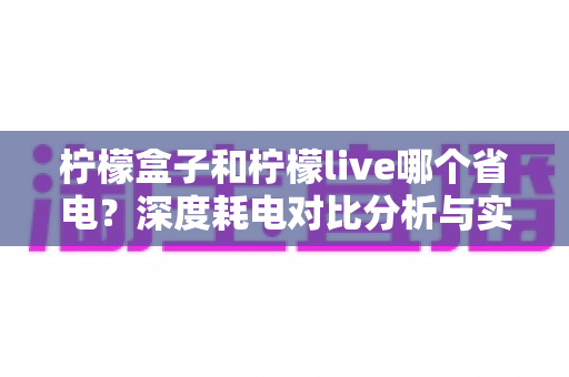 柠檬盒子和柠檬live哪个省电?深度耗电对比分析与实用省电技巧全攻略 柠檬盒子和柠檬live哪个省电?深度耗电对比分析与实用省电技巧全攻略