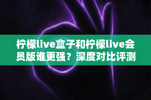 柠檬live盒子和柠檬live会员版谁更强?深度对比评测帮你选出最适合自己的版本 柠檬live盒子和柠檬live会员版谁更强?深度对比评测帮你选出最适合自己的版本