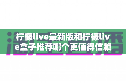 柠檬live最新版和柠檬live盒子推荐哪个更值得信赖？全面对比解析助你做出明智选择