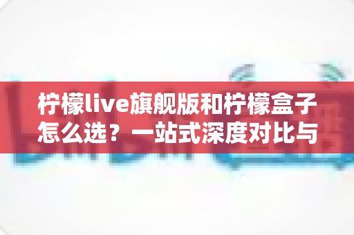 柠檬live旗舰版和柠檬盒子怎么选？一站式深度对比与选购指南