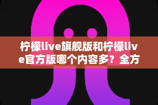 柠檬live旗舰版和柠檬live官方版哪个内容多？全方位深度对比解析，帮你轻松选出最适合的版本