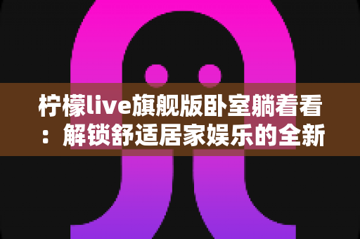 柠檬live旗舰版卧室躺着看：解锁舒适居家娱乐的全新打开方式