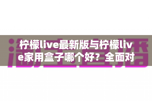 柠檬live最新版与柠檬live家用盒子哪个好？全面对比帮你选出最适合的观影方案
